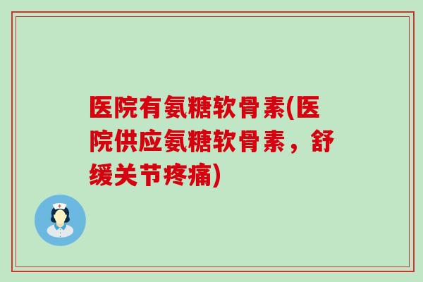 医院有氨糖软骨素(医院供应氨糖软骨素,舒缓关节疼痛)-第1张图片-氨糖科普网 医院有氨糖软骨素(医院供应氨糖软骨素,舒缓关节疼痛)-第1张图片-氨糖科普网