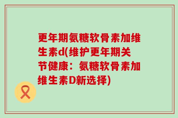 更年期氨糖软骨素加维生素d(维护更年期关节健康:氨糖软骨素加维生素D新选择)-第1张图片-氨糖科普网 更年期氨糖软骨素加维生素d(维护更年期关节健康:氨糖软骨素加维生素D新选择)-第1张图片-氨糖科普网