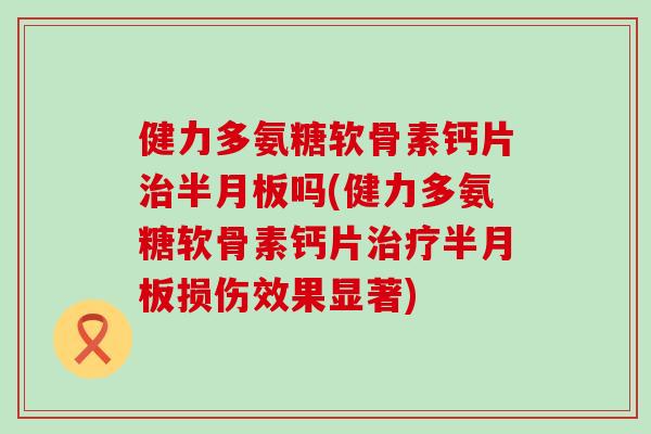 健力多氨糖软骨素钙片治半月板吗(健力多氨糖软骨素钙片治疗半月板损伤效果显著)-第1张图片-氨糖科普网 健力多氨糖软骨素钙片治半月板吗(健力多氨糖软骨素钙片治疗半月板损伤效果显著)-第1张图片-氨糖科普网