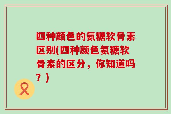 四种颜色的氨糖软骨素区别(四种颜色氨糖软骨素的区分，你知道吗？)-第1张图片-氨糖科普网
