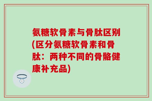 氨糖软骨素与骨肽区别(区分氨糖软骨素和骨肽：两种不同的骨骼健康补充品)-第1张图片-氨糖科普网