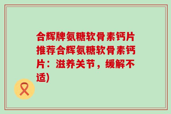 合辉牌氨糖软骨素钙片推荐合辉氨糖软骨素钙片:滋养关节,缓解不适)-第1张图片-氨糖科普网 合辉牌氨糖软骨素钙片推荐合辉氨糖软骨素钙片:滋养关节,缓解不适)-第1张图片-氨糖科普网