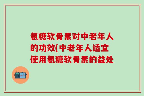 氨糖软骨素对中老年人的功效(中老年人适宜使用氨糖软骨素的益处-第1张图片-氨糖科普网 氨糖软骨素对中老年人的功效(中老年人适宜使用氨糖软骨素的益处-第1张图片-氨糖科普网