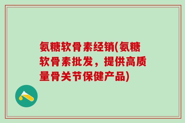 氨糖软骨素经销(氨糖软骨素批发,提供高质量骨关节保健产品)-第1张图片-氨糖科普网 氨糖软骨素经销(氨糖软骨素批发,提供高质量骨关节保健产品)-第1张图片-氨糖科普网