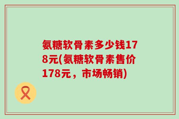氨糖软骨素多少钱178元(氨糖软骨素售价178元,市场畅销)-第1张图片-氨糖科普网 氨糖软骨素多少钱178元(氨糖软骨素售价178元,市场畅销)-第1张图片-氨糖科普网