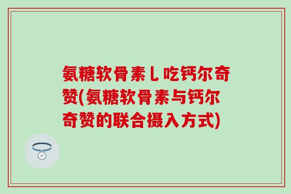 氨糖软骨素乚吃钙尔奇赞(氨糖软骨素与钙尔奇赞的联合摄入方式)-第1张图片-氨糖科普网 氨糖软骨素乚吃钙尔奇赞(氨糖软骨素与钙尔奇赞的联合摄入方式)-第1张图片-氨糖科普网