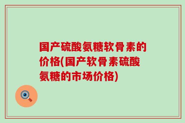 国产硫酸氨糖软骨素的价格(国产软骨素硫酸氨糖的市场价格)-第1张图片-氨糖科普网 国产硫酸氨糖软骨素的价格(国产软骨素硫酸氨糖的市场价格)-第1张图片-氨糖科普网