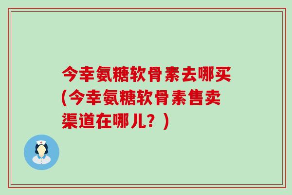 今幸氨糖软骨素去哪买(今幸氨糖软骨素售卖渠道在哪儿?)-第1张图片-氨糖科普网 今幸氨糖软骨素去哪买(今幸氨糖软骨素售卖渠道在哪儿?)-第1张图片-氨糖科普网