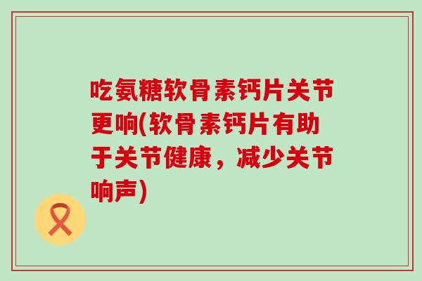 吃氨糖软骨素钙片关节更响(软骨素钙片有助于关节健康，减少关节响声)-第1张图片-氨糖科普网