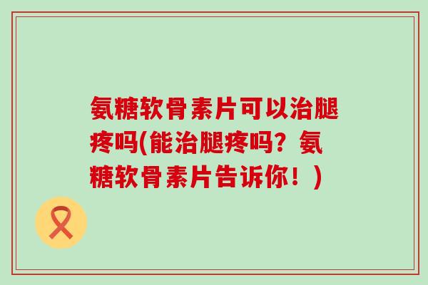 氨糖软骨素片可以治腿疼吗(能治腿疼吗？氨糖软骨素片告诉你！)-第1张图片-氨糖科普网