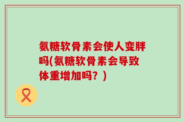 氨糖软骨素会使人变胖吗(氨糖软骨素会导致体重增加吗?)-第1张图片-氨糖科普网 氨糖软骨素会使人变胖吗(氨糖软骨素会导致体重增加吗?)-第1张图片-氨糖科普网