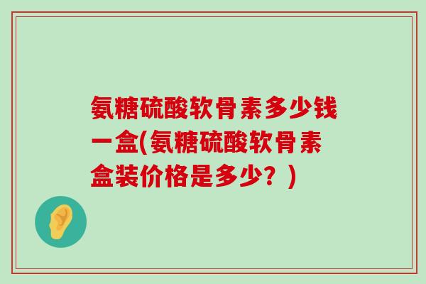 氨糖硫酸软骨素多少钱一盒(氨糖硫酸软骨素盒装价格是多少?)-第1张图片-氨糖科普网 氨糖硫酸软骨素多少钱一盒(氨糖硫酸软骨素盒装价格是多少?)-第1张图片-氨糖科普网