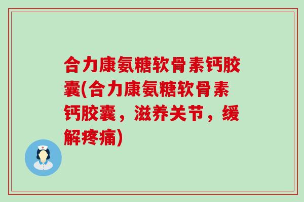 合力康氨糖软骨素钙胶囊(合力康氨糖软骨素钙胶囊，滋养关节，缓解疼痛)-第1张图片-氨糖科普网