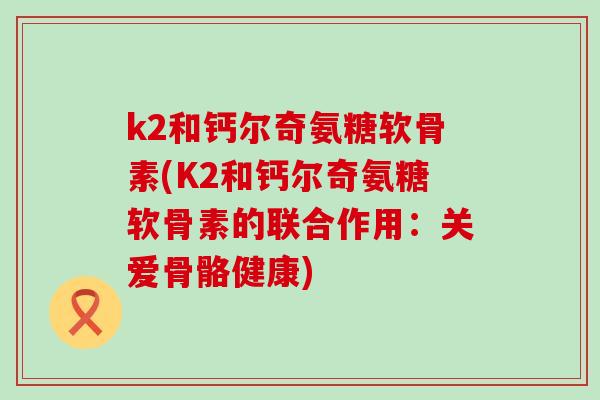 k2和钙尔奇氨糖软骨素(K2和钙尔奇氨糖软骨素的联合作用:关爱骨骼健康)-第1张图片-氨糖科普网 k2和钙尔奇氨糖软骨素(K2和钙尔奇氨糖软骨素的联合作用:关爱骨骼健康)-第1张图片-氨糖科普网