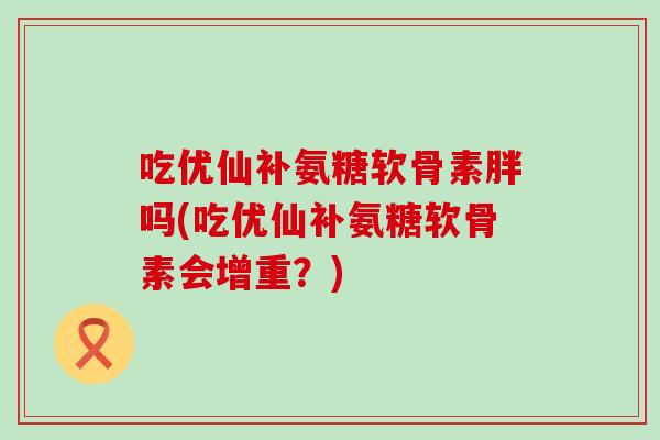 吃优仙补氨糖软骨素胖吗(吃优仙补氨糖软骨素会增重？)-第1张图片-氨糖科普网