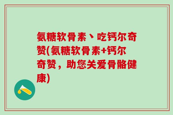 氨糖软骨素丶吃钙尔奇赞(氨糖软骨素+钙尔奇赞,助您关爱骨骼健康)-第1张图片-氨糖科普网 氨糖软骨素丶吃钙尔奇赞(氨糖软骨素+钙尔奇赞,助您关爱骨骼健康)-第1张图片-氨糖科普网