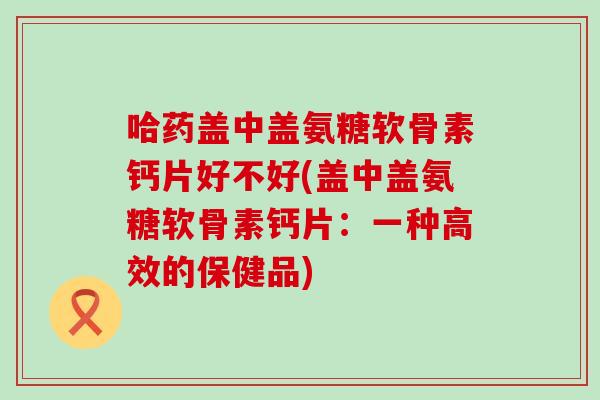 哈药盖中盖氨糖软骨素钙片好不好(盖中盖氨糖软骨素钙片：一种高效的保健品)-第1张图片-氨糖科普网