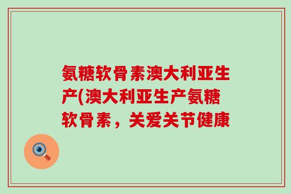 氨糖软骨素澳大利亚生产(澳大利亚生产氨糖软骨素,关爱关节健康-第1张图片-氨糖科普网 氨糖软骨素澳大利亚生产(澳大利亚生产氨糖软骨素,关爱关节健康-第1张图片-氨糖科普网
