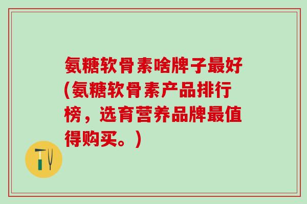氨糖软骨素啥牌子最好(氨糖软骨素产品排行榜,选育营养品牌最值得购买。)-第1张图片-氨糖科普网 氨糖软骨素啥牌子最好(氨糖软骨素产品排行榜,选育营养品牌最值得购买。)-第1张图片-氨糖科普网