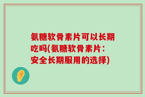 氨糖软骨素片可以长期吃吗(氨糖软骨素片:安全长期服用的选择)-第1张图片-氨糖科普网 氨糖软骨素片可以长期吃吗(氨糖软骨素片:安全长期服用的选择)-第1张图片-氨糖科普网