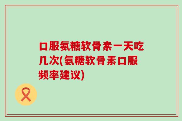 口服氨糖软骨素一天吃几次(氨糖软骨素口服频率建议)-第1张图片-氨糖科普网