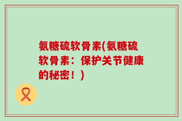 氨糖硫软骨素(氨糖硫软骨素：保护关节健康的秘密！)-第1张图片-氨糖科普网