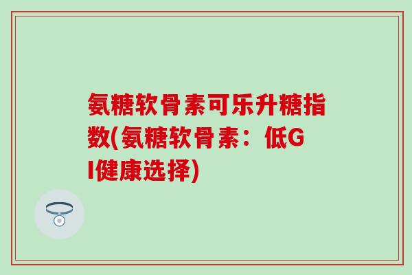 氨糖软骨素可乐升糖指数(氨糖软骨素:低GI健康选择)-第1张图片-氨糖科普网 氨糖软骨素可乐升糖指数(氨糖软骨素:低GI健康选择)-第1张图片-氨糖科普网