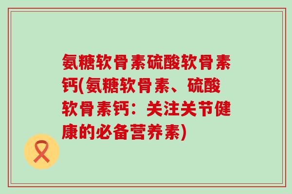 氨糖软骨素硫酸软骨素钙(氨糖软骨素、硫酸软骨素钙：关注关节健康的必备营养素)-第1张图片-氨糖科普网