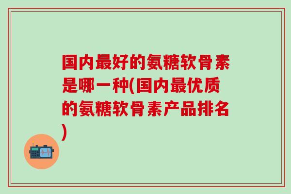 国内最好的氨糖软骨素是哪一种(国内最优质的氨糖软骨素产品排名)-第1张图片-氨糖科普网 国内最好的氨糖软骨素是哪一种(国内最优质的氨糖软骨素产品排名)-第1张图片-氨糖科普网