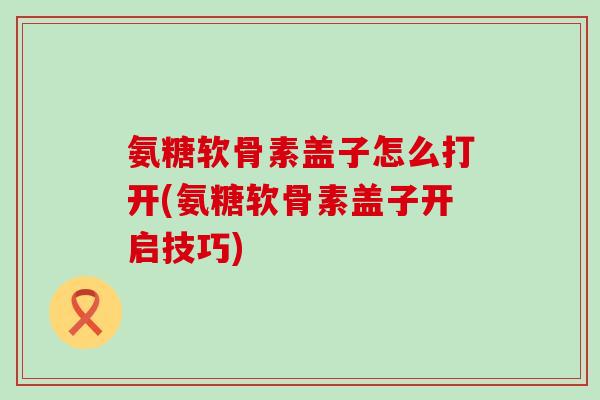 氨糖软骨素盖子怎么打开(氨糖软骨素盖子开启技巧)-第1张图片-氨糖科普网 氨糖软骨素盖子怎么打开(氨糖软骨素盖子开启技巧)-第1张图片-氨糖科普网