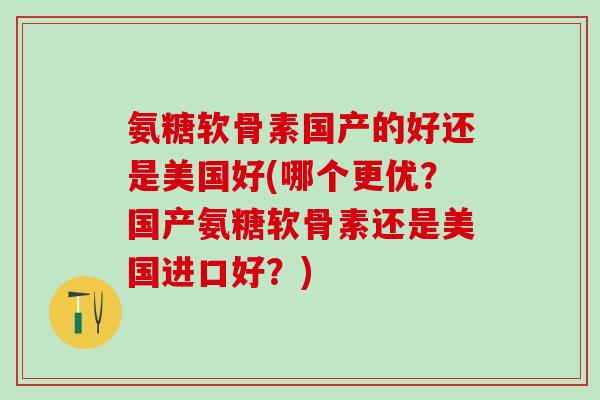 氨糖软骨素国产的好还是美国好(哪个更优？国产氨糖软骨素还是美国进口好？)-第1张图片-氨糖科普网