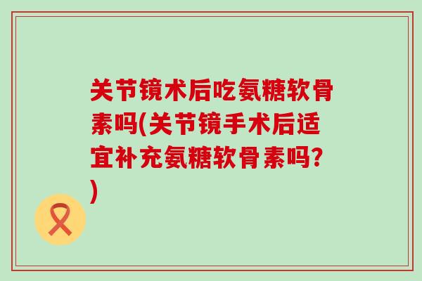 关节镜术后吃氨糖软骨素吗(关节镜手术后适宜补充氨糖软骨素吗?)-第1张图片-氨糖科普网 关节镜术后吃氨糖软骨素吗(关节镜手术后适宜补充氨糖软骨素吗?)-第1张图片-氨糖科普网