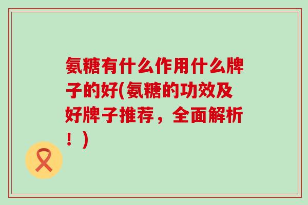 氨糖有什么作用什么牌子的好(氨糖的功效及好牌子推荐,全面解析!)-第1张图片-氨糖科普网 氨糖有什么作用什么牌子的好(氨糖的功效及好牌子推荐,全面解析!)-第1张图片-氨糖科普网