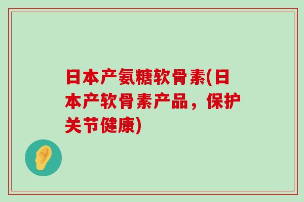 日本产氨糖软骨素(日本产软骨素产品，保护关节健康)-第1张图片-氨糖科普网