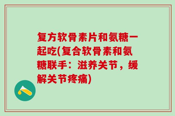 复方软骨素片和氨糖一起吃(复合软骨素和氨糖联手:滋养关节,缓解关节疼痛)-第1张图片-氨糖科普网 复方软骨素片和氨糖一起吃(复合软骨素和氨糖联手:滋养关节,缓解关节疼痛)-第1张图片-氨糖科普网