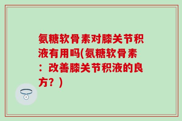 氨糖软骨素对膝关节积液有用吗(氨糖软骨素:改善膝关节积液的良方?)-第1张图片-氨糖科普网 氨糖软骨素对膝关节积液有用吗(氨糖软骨素:改善膝关节积液的良方?)-第1张图片-氨糖科普网