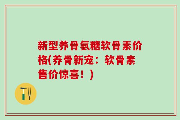 新型养骨氨糖软骨素价格(养骨新宠：软骨素售价惊喜！)-第1张图片-氨糖科普网