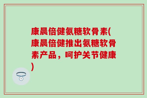 康晨倍健氨糖软骨素(康晨倍健推出氨糖软骨素产品,呵护关节健康)-第1张图片-氨糖科普网 康晨倍健氨糖软骨素(康晨倍健推出氨糖软骨素产品,呵护关节健康)-第1张图片-氨糖科普网