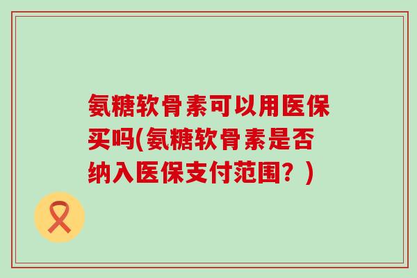 氨糖软骨素可以用医保买吗(氨糖软骨素是否纳入医保支付范围？)-第1张图片-氨糖科普网