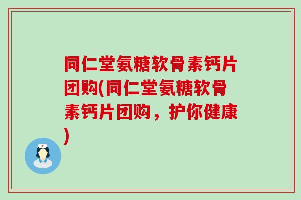 同仁堂氨糖软骨素钙片团购(同仁堂氨糖软骨素钙片团购，护你健康)-第1张图片-氨糖科普网