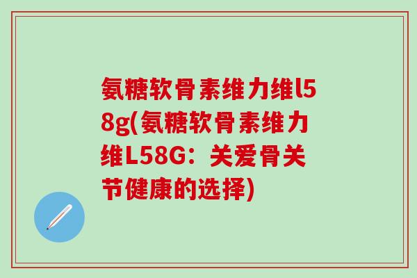 氨糖软骨素维力维l58g(氨糖软骨素维力维L58G:关爱骨关节健康的选择)-第1张图片-氨糖科普网 氨糖软骨素维力维l58g(氨糖软骨素维力维L58G:关爱骨关节健康的选择)-第1张图片-氨糖科普网
