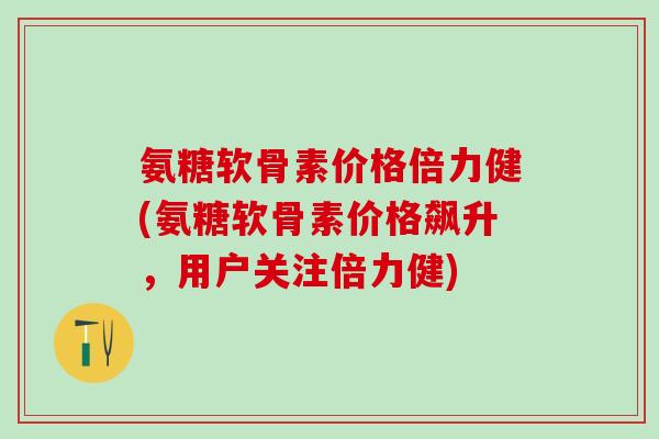 氨糖软骨素价格倍力健(氨糖软骨素价格飙升，用户关注倍力健)-第1张图片-氨糖科普网