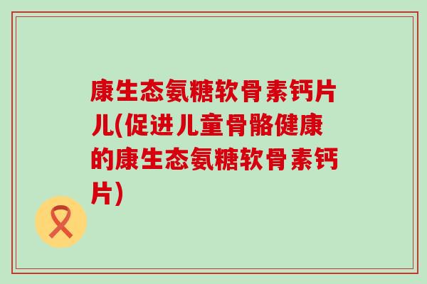 康生态氨糖软骨素钙片儿(促进儿童骨骼健康的康生态氨糖软骨素钙片)-第1张图片-氨糖科普网 康生态氨糖软骨素钙片儿(促进儿童骨骼健康的康生态氨糖软骨素钙片)-第1张图片-氨糖科普网