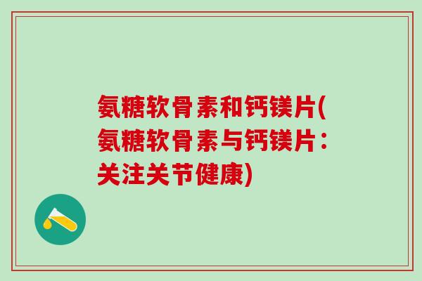 氨糖软骨素和钙镁片(氨糖软骨素与钙镁片：关注关节健康)-第1张图片-氨糖科普网