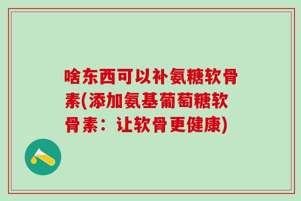 啥东西可以补氨糖软骨素(添加氨基葡萄糖软骨素：让软骨更健康)-第1张图片-氨糖科普网