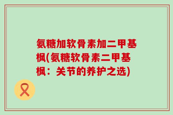 氨糖加软骨素加二甲基枫(氨糖软骨素二甲基枫：关节的养护之选)-第1张图片-氨糖科普网
