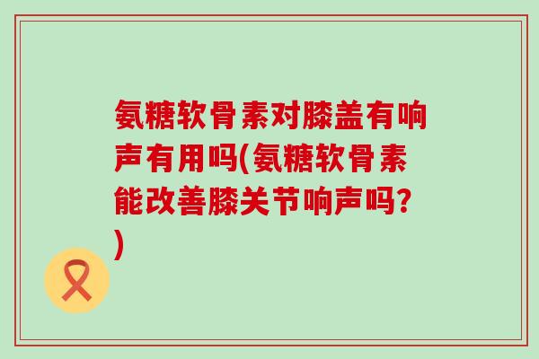 氨糖软骨素对膝盖有响声有用吗(氨糖软骨素能改善膝关节响声吗?)-第1张图片-氨糖科普网 氨糖软骨素对膝盖有响声有用吗(氨糖软骨素能改善膝关节响声吗?)-第1张图片-氨糖科普网