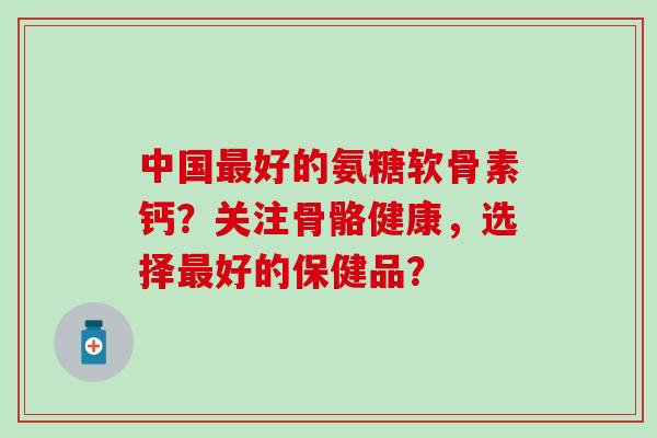中国最好的氨糖软骨素钙？关注骨骼健康，选择最好的保健品？-第1张图片-氨糖科普网