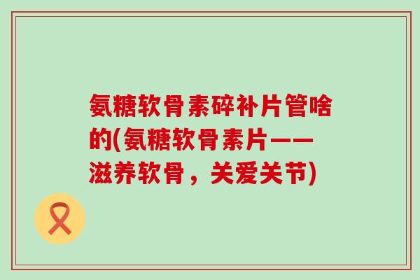 氨糖软骨素碎补片管啥的(氨糖软骨素片——滋养软骨,关爱关节)-第1张图片-氨糖科普网 氨糖软骨素碎补片管啥的(氨糖软骨素片——滋养软骨,关爱关节)-第1张图片-氨糖科普网