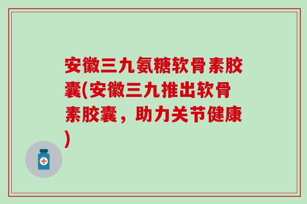 安徽三九氨糖软骨素胶囊(安徽三九推出软骨素胶囊,助力关节健康)-第1张图片-氨糖科普网 安徽三九氨糖软骨素胶囊(安徽三九推出软骨素胶囊,助力关节健康)-第1张图片-氨糖科普网